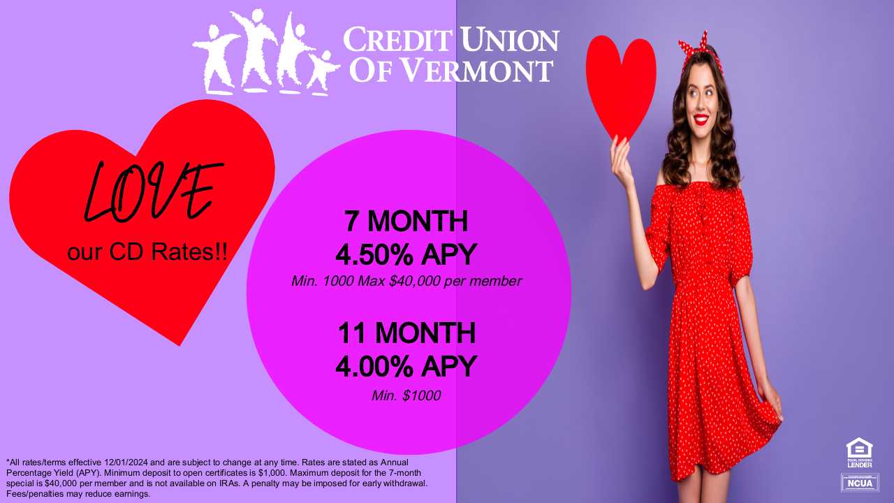 LOVE our CD Rates!!
7 MONTH: 4.50% APY
Min: 1000 Max $40,000 per member
11 MONTH: 4.00% APY
Min. $1000
*All rates/terms effective 12/01/2024 and are subject to change at any time. Rates are stated as Annual Percentage Yield (APY). Minimum deposit to open certificates is $1,000. Maximum deposit for the 7-month special is $40,000 per member and is not available on IRAs. A penalty may be imposed for early withdrawal. Fees/penalties may reduce earnings.